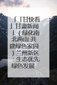 「甘快看」甘肃新闻丨（绿化南北两山 共建绿色家园）兰州新区：生态优先绿色发展 打造生态环保示范区