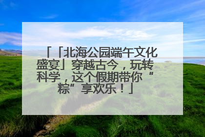 「北海公园端午文化盛宴」穿越古今，玩转科学，这个假期带你“粽”享欢乐！