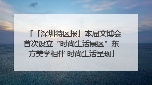「深圳特区报」本届文博会首次设立“时尚生活展区”东方美学相伴 时尚生活呈现