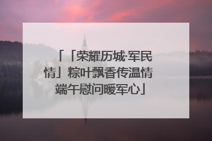 「荣耀历城·军民情」粽叶飘香传温情 端午慰问暖军心