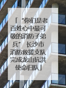“你们是老百姓心中最可敬的消防子弟兵” 长沙市消防救援支队完成龙山抗洪使命归队