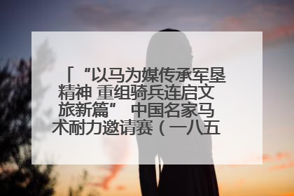 “以马为媒传承军垦精神 重组骑兵连启文旅新篇” 中国名家马术耐力邀请赛（一八五团站）暨重启骑兵连活动正式启动