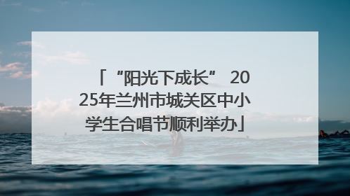 “阳光下成长” 2025年兰州市城关区中小学生合唱节顺利举办