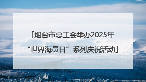 烟台市总工会举办2025年“世界海员日”系列庆祝活动