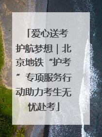 爱心送考 护航梦想｜北京地铁“护考”专项服务行动助力考生无忧赴考