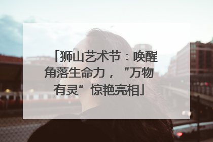 狮山艺术节：唤醒角落生命力，“万物有灵”惊艳亮相