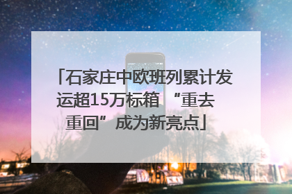 石家庄中欧班列累计发运超15万标箱 “重去重回”成为新亮点