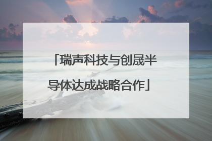 瑞声科技与创晟半导体达成战略合作
