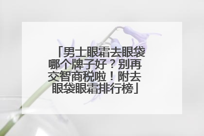 男士眼霜去眼袋哪个牌子好？别再交智商税啦！附去眼袋眼霜排行榜