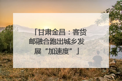 甘肃金昌：客货邮融合跑出城乡发展“加速度”