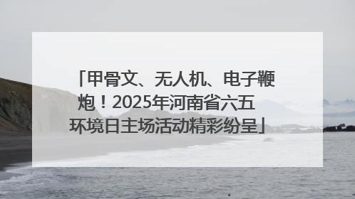 甲骨文、无人机、电子鞭炮！2025年河南省六五环境日主场活动精彩纷呈
