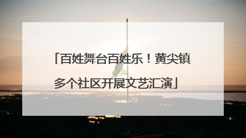 百姓舞台百姓乐！黄尖镇多个社区开展文艺汇演