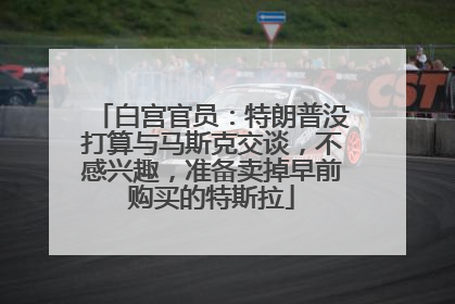 白宫官员：特朗普没打算与马斯克交谈，不感兴趣，准备卖掉早前购买的特斯拉