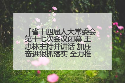 省十四届人大常委会第十七次会议闭幕 王忠林主持并讲话 加压奋进狠抓落实 全力推动支点建设成势见效