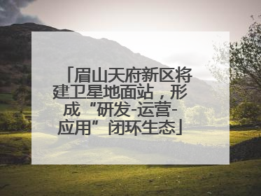 眉山天府新区将建卫星地面站，形成“研发-运营-应用”闭环生态