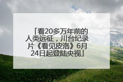 看20多万年前的人类远征，川台纪录片《看见皮洛》6月24日起登陆央视