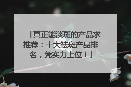 真正能淡斑的产品求推荐：十大祛斑产品排名，凭实力上位！