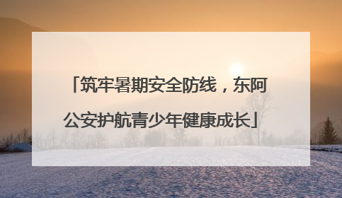 筑牢暑期安全防线，东阿公安护航青少年健康成长