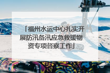 福州水运中心扎实开展防汛备汛应急救援物资专项督察工作