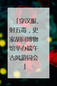 穿汉服、射五毒，史家胡同博物馆举办端午古风游园会