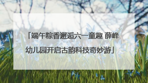端午粽香邂逅六一童趣 薛峰幼儿园开启古韵科技奇妙游