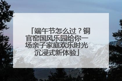 端午节怎么过？铜官窑国风乐园给你一场亲子家庭欢乐时光沉浸式新体验
