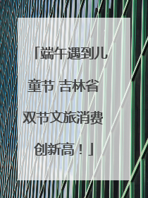 端午遇到儿童节 吉林省双节文旅消费创新高！