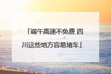 端午高速不免费 四川这些地方容易堵车