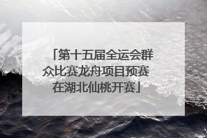 第十五届全运会群众比赛龙舟项目预赛在湖北仙桃开赛