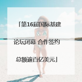 第16届国际基建论坛闭幕 合作签约总额逾百亿美元