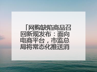 网购缺陷商品召回新规发布：面向电商平台，市监总局将常态化推送消费品召回信息