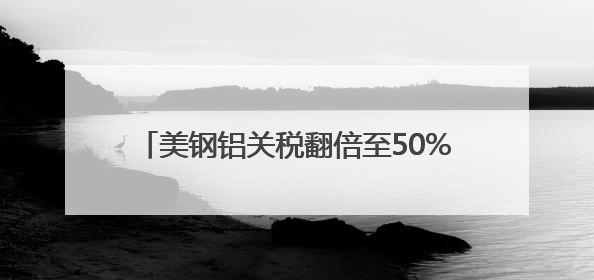 美钢铝关税翻倍至50%冲击全球 多国威胁反制