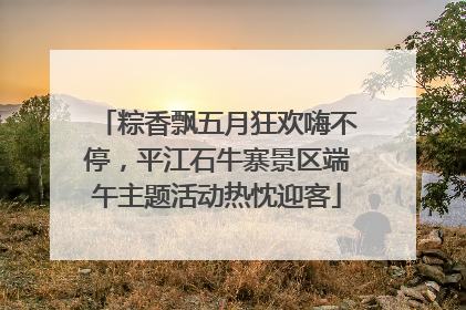 粽香飘五月狂欢嗨不停，平江石牛寨景区端午主题活动热忱迎客
