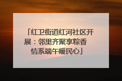 红卫街道红河社区开展：邻里齐聚享粽香 情系端午暖民心