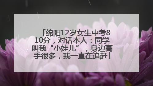 绵阳12岁女生中考810分，对话本人：同学叫我“小娃儿”，身边高手很多，我一直在追赶