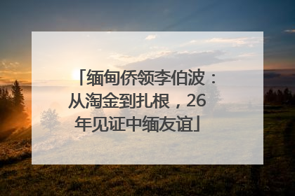 缅甸侨领李伯波：从淘金到扎根，26年见证中缅友谊