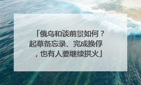 俄乌和谈前景如何？起草备忘录、完成换俘，也有人要继续拱火