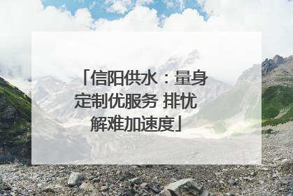 信阳供水：量身定制优服务 排忧解难加速度