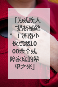为残疾人“搭桥铺路”！济南小伙点燃1000余个残障家庭的希望之光