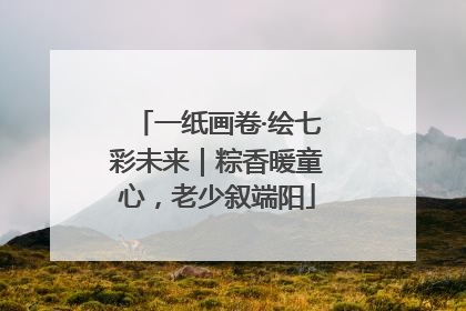 一纸画卷·绘七彩未来｜粽香暖童心，老少叙端阳