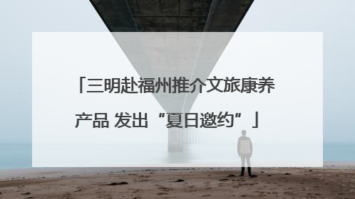 三明赴福州推介文旅康养产品 发出“夏日邀约”