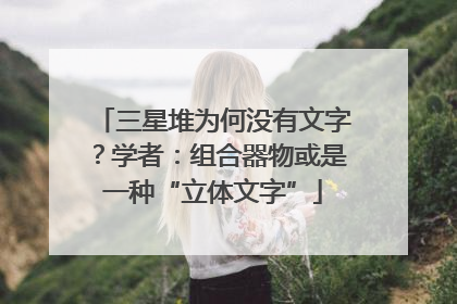 三星堆为何没有文字？学者：组合器物或是一种“立体文字”