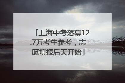 上海中考落幕12.7万考生参考，志愿填报后天开始
