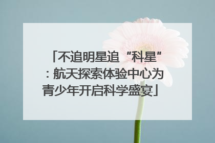 不追明星追“科星”：航天探索体验中心为青少年开启科学盛宴