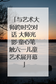 与艺术大师跨时空对话 大师光影·童心笔触六一儿童艺术展开幕