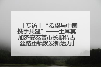 专访丨“希望与中国携手共建”——土耳其加济安泰普市长期待古丝路重镇焕发新活力