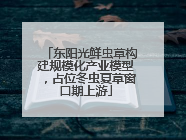 东阳光鲜虫草构建规模化产业模型，占位冬虫夏草窗口期上游