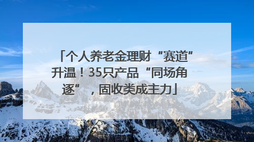 个人养老金理财“赛道”升温！35只产品“同场角逐”，固收类成主力