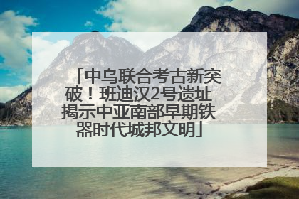 中乌联合考古新突破！班迪汉2号遗址揭示中亚南部早期铁器时代城邦文明