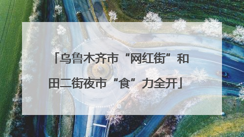 乌鲁木齐市“网红街”和田二街夜市“食”力全开